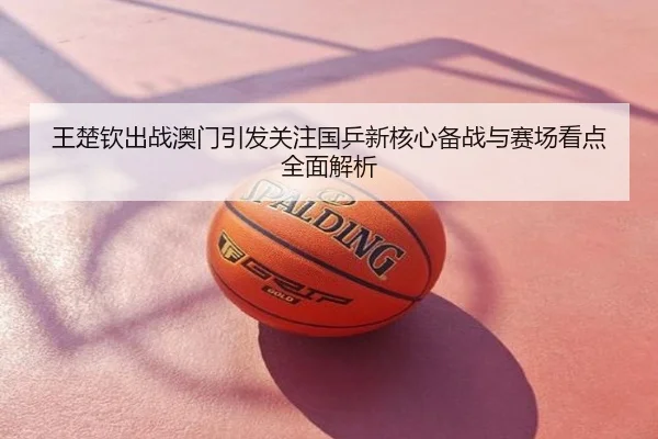 王楚钦出战澳门引发关注国乒新核心备战与赛场看点全面解析