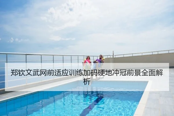 郑钦文武网前适应训练加码硬地冲冠前景全面解析